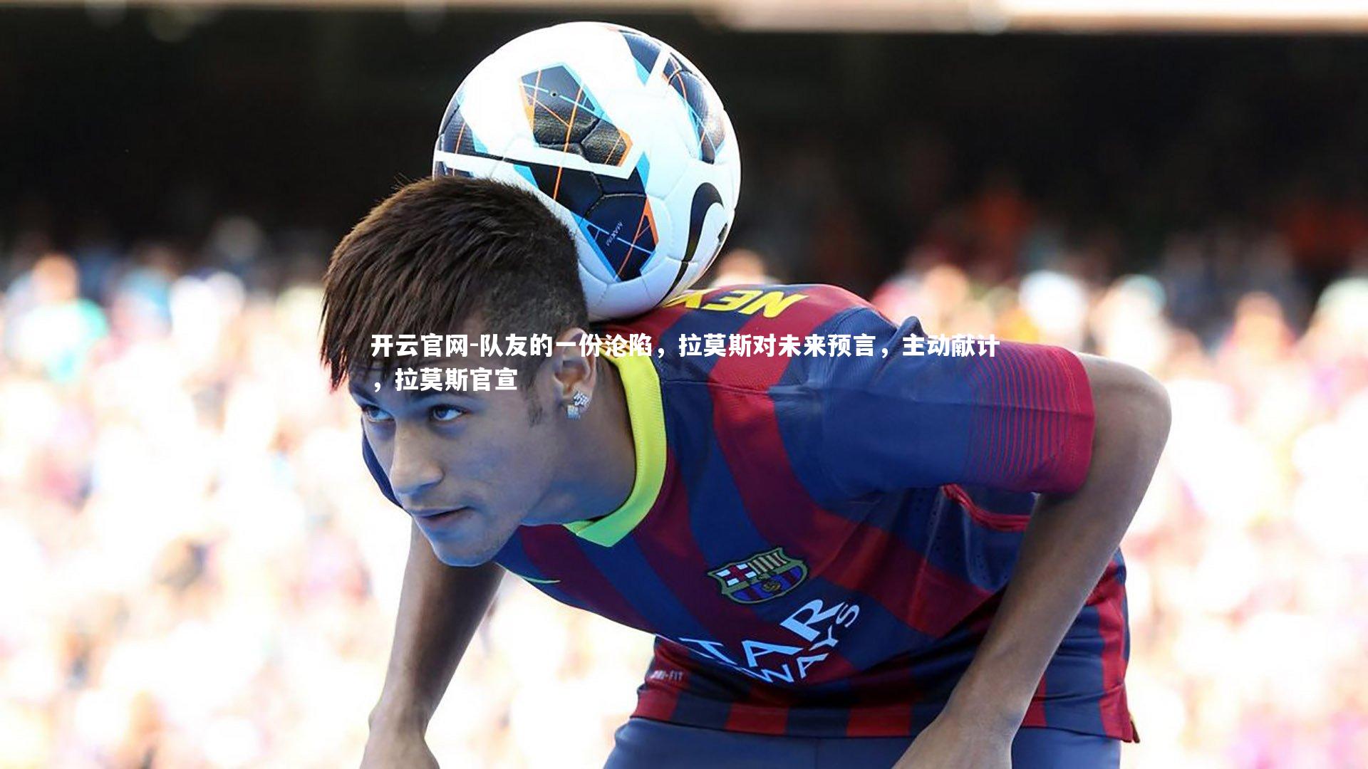 开云官网-队友的一份沦陷，拉莫斯对未来预言，主动献计，拉莫斯官宣